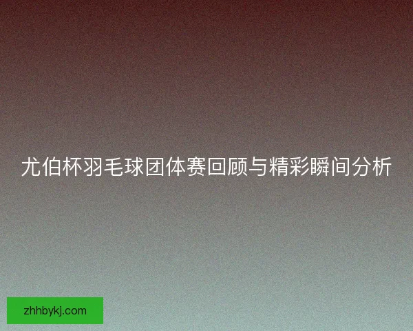 尤伯杯羽毛球团体赛回顾与精彩瞬间分析