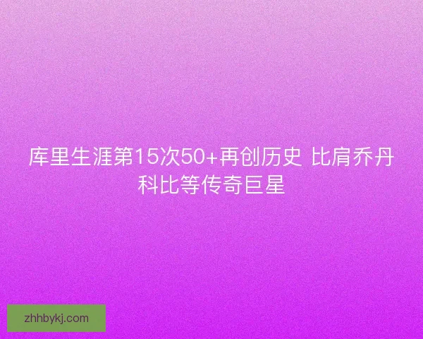 库里生涯第15次50+再创历史 比肩乔丹科比等传奇巨星