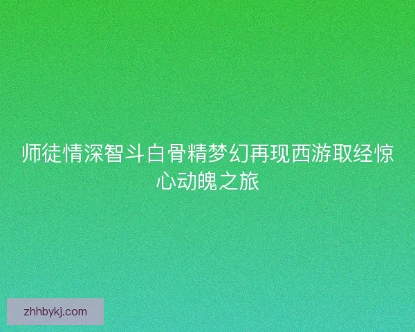 师徒情深智斗白骨精梦幻再现西游取经惊心动魄之旅