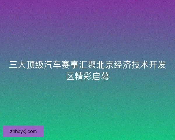 三大顶级汽车赛事汇聚北京经济技术开发区精彩启幕